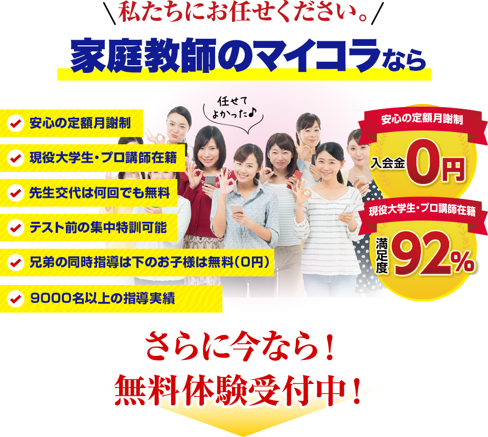 私たちにお任せください。家庭教師のマイコラなら。安心の定額月謝制、現役大学生・プロ講師在籍、先生交代は何回でも無料、テスト前の集中特訓可能、兄弟の同時指導は下のお子様は無料（0円）、入会金・登録費・保証金0円、満足度92%