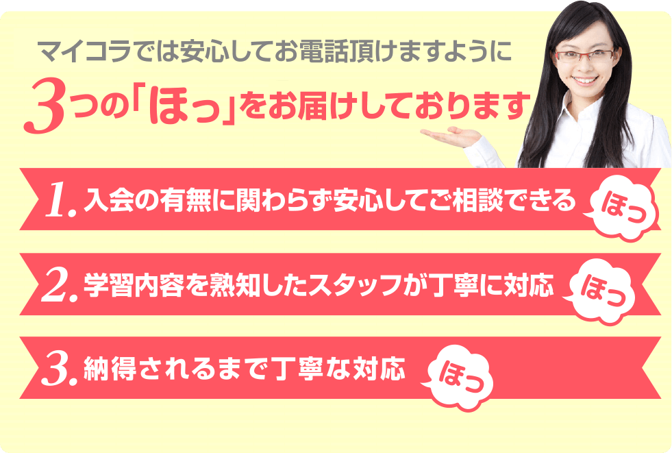 アカデミーでは安心してお電話いただけますように3つの「ほっ」をお届けしております。1,入会の有無にかかわらず、安心してご相談できる。2,学習内容を熟知したスタッフが丁寧に対応。3,納得されるまで丁寧な対応