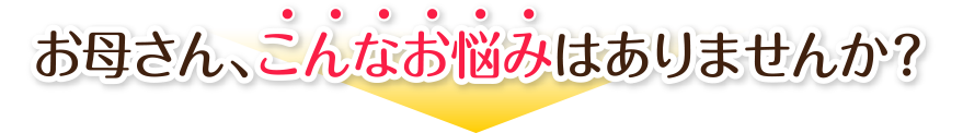 お母さん、こんなお悩みはありませんか？