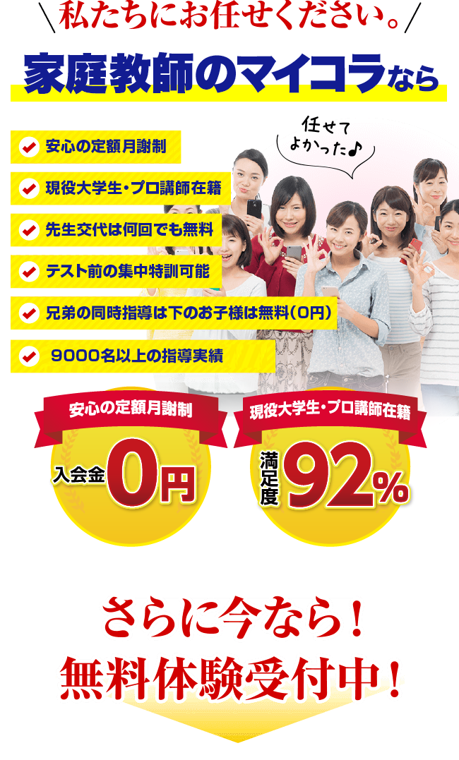 私たちにお任せください。家庭教師のマイコラなら。安心の定額月謝制、現役大学生・プロ講師在籍、先生交代は何回でも無料、テスト前の集中特訓可能、兄弟の同時指導は下のお子様は無料（0円）、入会金・登録費・保証金0円、満足度92%